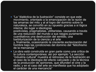  “La “dialéctica de la ilustración” consiste en que este

movimiento, orientado a la emancipación de la razón de
las amarras del mito y al al logro del dominio sobre la
naturaleza, se convirtió en su opuesto gracias a si lógica
interna; dio lugar a ideologías
positivistas, pragmatistas, utilitaristas, causando a través
de una reducción del mundo a sus rasgos puramente
cuantitativos una destrucción del sentido, una
barbiturización de la ciencia y el arte
y, finalmente, ocasionando la creciente esclavización del
hombre bajo las condiciones del dominio del “feticihismo
de la mercancia” ”
 La obra está construida en gran parte como una crítica de
la cultura contemporánea; así por ejemplo “La sección
“industria cultural” muestra el retroceso de la Ilustración en
el caso de la ideología del efecto calculado y de la técnica
de la producción de opiniones, que difunden el cine y la
radio; y en el caso del arte se manifiesta que ha adoptado
el carácter de una mercancía”

 