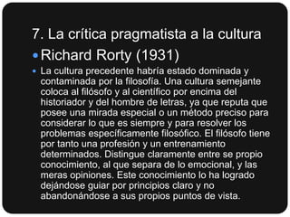 7. La crítica pragmatista a la cultura
 Richard Rorty (1931)
 La cultura precedente habría estado dominada y

contaminada por la filosofía. Una cultura semejante
coloca al filósofo y al científico por encima del
historiador y del hombre de letras, ya que reputa que
posee una mirada especial o un método preciso para
considerar lo que es siempre y para resolver los
problemas específicamente filosófico. El filósofo tiene
por tanto una profesión y un entrenamiento
determinados. Distingue claramente entre se propio
conocimiento, al que separa de lo emocional, y las
meras opiniones. Este conocimiento lo ha logrado
dejándose guiar por principios claro y no
abandonándose a sus propios puntos de vista.

 