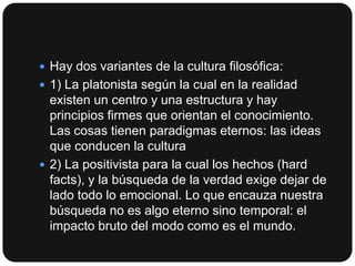  Hay dos variantes de la cultura filosófica:
 1) La platonista según la cual en la realidad

existen un centro y una estructura y hay
principios firmes que orientan el conocimiento.
Las cosas tienen paradigmas eternos: las ideas
que conducen la cultura
 2) La positivista para la cual los hechos (hard
facts), y la búsqueda de la verdad exige dejar de
lado todo lo emocional. Lo que encauza nuestra
búsqueda no es algo eterno sino temporal: el
impacto bruto del modo como es el mundo.

 