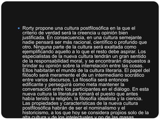  Rorty propone una cultura postfilosófica en la que el

criterio de verdad será la creencia u opinión bien
justificada. En consecuencia, en una cultura semejante
nadie pensará ser más racional, científico o profundo que
otro. Ninguna parte de la cultura será exaltada como
ejemplificando aquello a lo que el resto debe aspirar. Los
especialistas de la nueva cultura tendrán un gran sentido
de la responsabilidad moral, y se encontrarán dispuestos a
brindar su opinión sobre la interrelación entre las cosas.
Ellos habitarán el mundo de la cultura literaria. El papel del
filósofo será meramente el de un intermediario socrático
entre varios discursos. La filosofía será entonces
edificante y perseguirá como meta mantener la
conversación entre los participantes en el diálogo. En esta
nueva cultura la literatura tomará el puesto que antes
había tenido la religión, la filosofía idealista y la ciencia.
Las propiedades y características de la nueva cultura
postfilosófica habrán de ser el nominalismo y el
historicismo, a los que hoy se considera propios solo de la
alta cultura y de los intelectuales y no de las masas.

 