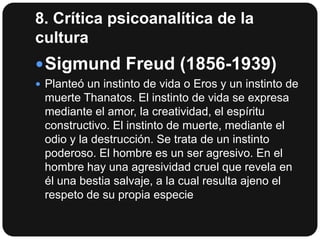 8. Crítica psicoanalítica de la
cultura
 Sigmund Freud (1856-1939)
 Planteó un instinto de vida o Eros y un instinto de

muerte Thanatos. El instinto de vida se expresa
mediante el amor, la creatividad, el espíritu
constructivo. El instinto de muerte, mediante el
odio y la destrucción. Se trata de un instinto
poderoso. El hombre es un ser agresivo. En el
hombre hay una agresividad cruel que revela en
él una bestia salvaje, a la cual resulta ajeno el
respeto de su propia especie

 