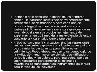  “debido a esta hostilidad primaria de los hombres

entre sí, la sociedad incivilizada se ve continuamente
amenazada de destrucción y para cada uno de
nosotros llega el momento de abandonar como
ilusiones ficticias aquellas esperanzas que cuando es
joven deposita en sus propios semejantes, y de
experimentar en qué medida la malevolencia de estos
convierte la vida en algo duro y oneroso”
 Freud no condena la civilización sino las represiones
inútiles y excesivas que son una fuente de angustia y
de sufrimiento. Justamente para aliviar estos
sufrimientos Freud ofrece, mediante su genealogía de
la civilización, una mayor conciencia desmitificadora
de los ideales y los valores, para que estos, aunque
sean necesarias para dominar el instinto de
muerte, no se transformen en instrumentos de tortura
para la vida de los individuos

 