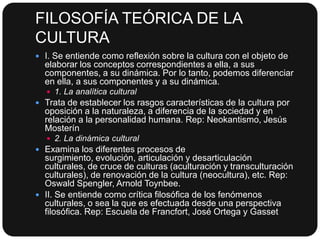 FILOSOFÍA TEÓRICA DE LA
CULTURA
 I. Se entiende como reflexión sobre la cultura con el objeto de

elaborar los conceptos correspondientes a ella, a sus
componentes, a su dinámica. Por lo tanto, podemos diferenciar
en ella, a sus componentes y a su dinámica.
 1. La analítica cultural

 Trata de establecer los rasgos características de la cultura por

oposición a la naturaleza, a diferencia de la sociedad y en
relación a la personalidad humana. Rep: Neokantismo, Jesús
Mosterín
 2. La dinámica cultural

 Examina los diferentes procesos de

surgimiento, evolución, articulación y desarticulación
culturales, de cruce de culturas (aculturación y transculturación
culturales), de renovación de la cultura (neocultura), etc. Rep:
Oswald Spengler, Arnold Toynbee.
 II. Se entiende como crítica filosófica de los fenómenos
culturales, o sea la que es efectuada desde una perspectiva
filosófica. Rep: Escuela de Francfort, José Ortega y Gasset

 