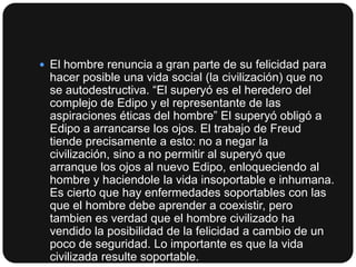  El hombre renuncia a gran parte de su felicidad para

hacer posible una vida social (la civilización) que no
se autodestructiva. “El superyó es el heredero del
complejo de Edipo y el representante de las
aspiraciones éticas del hombre” El superyó obligó a
Edipo a arrancarse los ojos. El trabajo de Freud
tiende precisamente a esto: no a negar la
civilización, sino a no permitir al superyó que
arranque los ojos al nuevo Edipo, enloqueciendo al
hombre y haciendole la vida insoportable e inhumana.
Es cierto que hay enfermedades soportables con las
que el hombre debe aprender a coexistir, pero
tambien es verdad que el hombre civilizado ha
vendido la posibilidad de la felicidad a cambio de un
poco de seguridad. Lo importante es que la vida
civilizada resulte soportable.

 