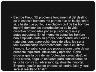  Escribe Freud “El problema fundamental del destino

de la especie humana me parece que es lo siguiente;
si, y hasta qué punto, la evolución civil de los hombre
logrará dominar las perturbaciones de la vida
colectiva provocadas por su pulsión agresiva y
autodestructora. En el momento actual los hombre
han ampliado tanto su propio poder sobre las fuerzas
naturales que, aprovechándose de ellas, les sería
fácil exterminarse recíprocamente, hasta el último
hombre. Lo sabe, cosa que provoca gran parte de su
presente inquietud, infelicidad y apresión. Cabe
esperar que la otra de las “potencias celestiales”, el
Eros eterno, haga un esfuerzo para consolidarse en
la lucha contra su adversario igualmente inmortal.
Empero, ¿quién puede predecir si tendrá éxito y cuál
será el resultado final?”

 