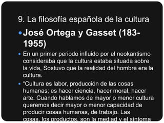 9. La filosofía española de la cultura
 José Ortega y Gasset (183-

1955)
 En un primer periodo influido por el neokantismo

consideraba que la cultura estaba situada sobre
la vida, Sostuvo que la realidad del hombre era la
cultura.
 “Cultura es labor, producción de las cosas
humanas; es hacer ciencia, hacer moral, hacer
arte. Cuando hablamos de mayor o menor cultura
queremos decir mayor o menor capacidad de
producir cosas humanas, de trabajo. Las
cosas, los productos, son la mediad y el síntoma

 
