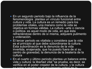  En un segundo periodo bajo la influencia de la

fenomenología plantea un vínculo funcional entre
cultura y vida. La cultura es un remedio para los
problemas vitales, una manera como la vida se
objetiva en formas válidas. La cultura –arte o ciencia
o política- es aquel modo de vida, en que ésta
refractándose dentro de sí misma, adquiere pulimento
y ordenación.
 El tercer periodo es vitalista y considera que la vida
es el principio al que debe subordinarse la cultura.
Esta subordinación es la denuncia de la vida
invertida, enajenada, que ha puesto fuera de sí su
centro de gravedad, la denuncia de la beatería de la
cultura
 En el cuarto y último periodo plantea un balance entre
vida y cultura: la libertad vital “se prueba, es decir, se
verifica en el poder creador de la cultura, y la cultura
se pone a prueba en el movimiento crítico de la

 