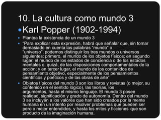 10. La cultura como mundo 3
 Karl Popper (1902-1994)
 Plantea la existencia de un mundo 3
 “Para explicar esta expresión, habrá que señalar que, sin tomar

demasiado en cuenta las palabras “mundo” o
“universo”, podemos distinguir los tres mundos o universos
siguientes: primero, el mundo de los objetos físicos; en segundo
lugar, el mundo de los estados de conciencia o de los estados
mentales o, quizá, de las disposiciones comportamentales de la
acción; y en tercer lugar, el mundo de los contenidos de
pensamiento objetivo, especialmente de los pensamientos
científicos y poéticos y de las obras de arte”
 Objetos típicos del mundo 3 son los libros y revistas (o mejor, su
contenido en el sentido lógico), las teorías, los
argumentos, hasta el mismo lenguaje. El mundo 3 posee
realidad, significación y grado de autonomía. Dentro del mundo
3 se incluyen a los valores que han sido creados por la mente
humana en un intento por resolver problemas que pueden ser
pero o mejor entendidos, y hasta los mitos y ficciones que son
producto de la imaginación humana.

 