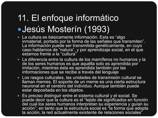 11. El enfoque informático
 Jesús Mosterín (1993)
 La cultura es básicamente información. Esta es “algo

inmaterial, portado por la forma de las señales que transmiten”.
La información puede ser transmitida genéticamente, en cuyo
caso hablamos de “natura”, y por aprendizaje social, en el que
estamos frente a la “cultura”
 La diferencia entre la cultura de los mamíferos no humanos y la
de los seres humanos es que aquélla solo es aprendida por
imitación, mientras ésta es aprendida también por las
informaciones que se recibe a través del lenguaje
 Los rasgos culturales, las unidades de transmisión cultural se
llaman memes. El soporte de un meme es una cierta estructura
neuronal en el cerebro del individuo. Aunque también puede
estar depositada en los objetos.
 Es preciso distinguir entre el sistema cultural y el social. Se
puede decir que la cultura es el “tejido de significados en función
del cual los seres humanos interpretan su experiencia y guían su
acción”; en tanto que la estructura social es “la forma que adopta
la acción, la red actualmente existente de relaciones sociales”

 