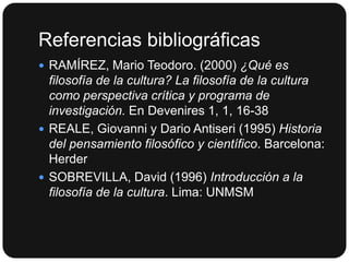 Referencias bibliográficas
 RAMÍREZ, Mario Teodoro. (2000) ¿Qué es

filosofía de la cultura? La filosofía de la cultura
como perspectiva crítica y programa de
investigación. En Devenires 1, 1, 16-38
 REALE, Giovanni y Dario Antiseri (1995) Historia
del pensamiento filosófico y científico. Barcelona:
Herder
 SOBREVILLA, David (1996) Introducción a la
filosofía de la cultura. Lima: UNMSM

 