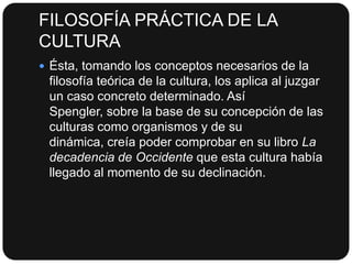 FILOSOFÍA PRÁCTICA DE LA
CULTURA
 Ésta, tomando los conceptos necesarios de la

filosofía teórica de la cultura, los aplica al juzgar
un caso concreto determinado. Así
Spengler, sobre la base de su concepción de las
culturas como organismos y de su
dinámica, creía poder comprobar en su libro La
decadencia de Occidente que esta cultura había
llegado al momento de su declinación.

 