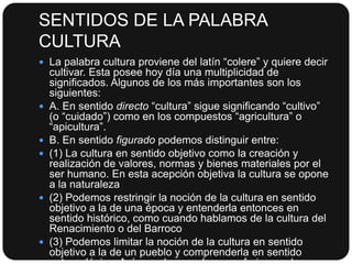SENTIDOS DE LA PALABRA
CULTURA
 La palabra cultura proviene del latín “colere” y quiere decir










cultivar. Esta posee hoy día una multiplicidad de
significados. Algunos de los más importantes son los
siguientes:
A. En sentido directo “cultura” sigue significando “cultivo”
(o “cuidado”) como en los compuestos “agricultura” o
“apicultura”.
B. En sentido figurado podemos distinguir entre:
(1) La cultura en sentido objetivo como la creación y
realización de valores, normas y bienes materiales por el
ser humano. En esta acepción objetiva la cultura se opone
a la naturaleza
(2) Podemos restringir la noción de la cultura en sentido
objetivo a la de una época y entenderla entonces en
sentido histórico, como cuando hablamos de la cultura del
Renacimiento o del Barroco
(3) Podemos limitar la noción de la cultura en sentido
objetivo a la de un pueblo y comprenderla en sentido

 