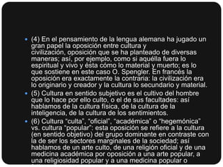  (4) En el pensamiento de la lengua alemana ha jugado un

gran papel la oposición entre cultura y
civilización, oposición que se ha planteado de diversas
maneras; así, por ejemplo, como si aquélla fuera lo
espiritual y vivo y ésta cómo lo material y muerto; es lo
que sostiene en este caso O. Spengler. En francés la
oposición era exactamente la contraria: la civilización era
lo originario y creador y la cultura lo secundario y material.
 (5) Cultura en sentido subjetivo es el cultivo del hombre
que lo hace por ello culto, o el de sus facultades: así
hablamos de la cultura física, de la cultura de la
inteligencia, de la cultura de los sentimientos.
 (6) Cultura “culta”, “oficial”, “académica” o “hegemónica”
vs. cultura “popular”: esta oposición se refiere a la cultura
(en sentido objetivo) del grupo dominante en contraste con
la de ser los sectores marginales de la sociedad; así
hablamos de un arte culto, de una religión oficial y de una
medicina académica por oposición a una arte popular, a
una religiosidad popular y a una medicina popular o

 