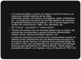  (7) Cultura de élites y cultura de masas: la primera incluye a la

cultura (en sentido objetivo) de las elites
intelectual, política, económica, tecnológica, militar, eclesiástica,
etc., y la segunda a la cultura (en sentido objetivo) de consumo
de grandes sectores de la población –por lo común ligada a los
medios de comunicación: radio, cine, televisión, etc.
 (8) “Cultura”, “subcultura” y “contra-cultura”:
 “Dentro del universo de una sociedad global o de su cultura, las
subculturas corresponden a grupos humanos diferenciados
(clases, etnias, sectores de bajos ingresos, etc.
 La idea de subcultura se formula como contra-cultura cuando se
destaca como característica de una determinada subcultura la
recusación de los valores y el sistema de la sociedad global, de
la cultura “culta” que corresponde a la conciencia y los intereses
de los grupos dominantes” (A. Salazar Bondy, “Notas sobre el
concepto de cultura”, en: Expreso. Lima, 23 de julio de 1972: 23)

 