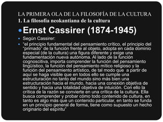 LA PRIMERA OLA DE LA FILOSOFÍA DE LA CULTURA
1. La filosofía neokantiana de la cultura

 Ernst Cassirer (1874-1945)
 Según Cassirer:
 “el principio fundamental del pensamiento crítico, el principio del

“primado” de la función frente al objeto, adopta en cada dominio
especial (de la cultura) una figura diferente y exige una
fundamentación nueva autónoma. Al lado de la función
cognoscitiva, importa comprender la función del pensamiento
lingüístico, la función del pensamiento mítico religioso y la
función del pensamiento artístico, de tal modo que a partir de
aquí se haga visible que en todos ello se cumple una
estructuración no tanto del mundo sino más bien una
estructuración hacia el mundo, hacia una conexión objetiva de
sentido y hacia una totalidad objetiva de intuición. Con ello la
crítica de la razón se convierte en una crítica de la cultura. Ella
busca comprender y probar cómo todo contenido de cultura, en
tanto es algo más que un contenido particular, en tanto se funda
en un principio general de forma, tiene como supuesto un hecho
originario del espíritu”

 