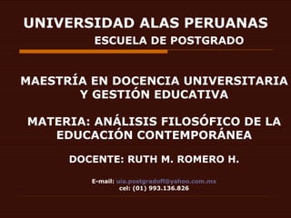UNIVERSIDAD ALAS PERUANAS   ESCUELA DE POSTGRADO MAESTRÍA EN DOCENCIA UNIVERSITARIA Y GESTIÓN EDUCATIVA MATERIA: ANÁLISIS FILOSÓFICO DE LA EDUCACIÓN CONTEMPORÁNEA DOCENTE: RUTH M. ROMERO H. E-mail:  [email_address] cel: (01) 993.136.826 