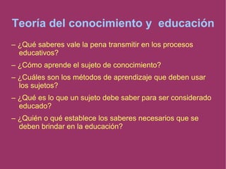 Teoría del conocimiento y educación
– ¿Qué saberes vale la pena transmitir en los procesos
educativos?
– ¿Cómo aprende el sujeto de conocimiento?
– ¿Cuáles son los métodos de aprendizaje que deben usar
los sujetos?
– ¿Qué es lo que un sujeto debe saber para ser considerado
educado?
– ¿Quién o qué establece los saberes necesarios que se
deben brindar en la educación?
 