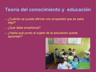 Teoría del conocimiento y educación
– ¿Cuándo se puede afirmar con propiedad que se sabe
algo?
– ¿Qué debe enseñarse?
– ¿Hasta qué punto el sujeto de la educación puede
aprender?
 