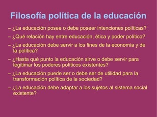 Filosofía política de la educación
– ¿La educación posee o debe poseer intenciones políticas?
– ¿Qué relación hay entre educación, ética y poder político?
– ¿La educación debe servir a los fines de la economía y de
la política?
– ¿Hasta qué punto la educación sirve o debe servir para
legitimar los poderes políticos existentes?
– ¿La educación puede ser o debe ser de utilidad para la
transformación política de la sociedad?
– ¿La educación debe adaptar a los sujetos al sistema social
existente?
 