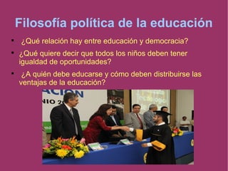 Filosofía política de la educación

¿Qué relación hay entre educación y democracia?

¿Qué quiere decir que todos los niños deben tener
igualdad de oportunidades?

¿A quién debe educarse y cómo deben distribuirse las
ventajas de la educación?
 