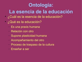 Ontología:
La esencia de la educación

¿Cuál es la esencia de la educación?

¿Qué es la educación?
 Es una praxis humana
 Relación con otro
 Supone plasticidad humana
 Acompañamiento del otro
 Proceso de traspaso de la cultura
 Enseñar a ser
 