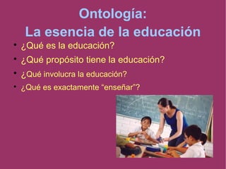 Ontología:
La esencia de la educación

¿Qué es la educación?

¿Qué propósito tiene la educación?

¿Qué involucra la educación?

¿Qué es exactamente “enseñar”?
 