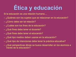 Ética y educación
Si la educación es una relación humana....
– ¿Quiénes son los sujetos que se relacionan en la educación?
– ¿Cómo debe ser tal relación?
– ¿Cuáles son los fines de la educación?
– ¿Qué fines debe tener el docente?
– ¿Qué fines debe tener el educando?
– ¿Qué tipo medios deben usarse en la educación?
– ¿Qué tipo de intenciones debe tener la práctica educativa?
– ¿Qué perspectivas éticas se busca desarrollar en los alumnos a
través de la educación?
 