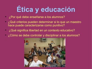 Ética y educación

¿Por qué debe enseñarse a los alumnos?

¿Qué criterios pueden determinar si lo que un maestro
hace puede caracterizarse como punitivo?

¿Qué significa libertad en un contexto educativo?

¿Cómo se debe controlar y disciplinar a los alumnos?
 