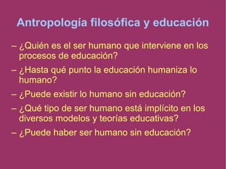 Antropología filosófica y educación
– ¿Quién es el ser humano que interviene en los
procesos de educación?
– ¿Hasta qué punto la educación humaniza lo
humano?
– ¿Puede existir lo humano sin educación?
– ¿Qué tipo de ser humano está implícito en los
diversos modelos y teorías educativas?
– ¿Puede haber ser humano sin educación?
 