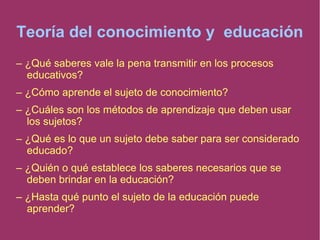 Teoría del conocimiento y educación
– ¿Qué saberes vale la pena transmitir en los procesos
educativos?
– ¿Cómo aprende el sujeto de conocimiento?
– ¿Cuáles son los métodos de aprendizaje que deben usar
los sujetos?
– ¿Qué es lo que un sujeto debe saber para ser considerado
educado?
– ¿Quién o qué establece los saberes necesarios que se
deben brindar en la educación?
– ¿Hasta qué punto el sujeto de la educación puede
aprender?
 