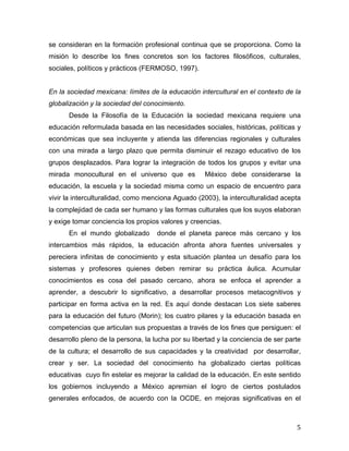 se consideran en la formación profesional continua que se proporciona. Como la
misión lo describe los fines concretos son los factores filosóficos, culturales,
sociales, políticos y prácticos (FERMOSO, 1997).
En la sociedad mexicana: límites de la educación intercultural en el contexto de la
globalización y la sociedad del conocimiento.
Desde la Filosofía de la Educación la sociedad mexicana requiere una
educación reformulada basada en las necesidades sociales, históricas, políticas y
económicas que sea incluyente y atienda las diferencias regionales y culturales
con una mirada a largo plazo que permita disminuir el rezago educativo de los
grupos desplazados. Para lograr la integración de todos los grupos y evitar una
mirada monocultural en el universo que es

México debe considerarse la

educación, la escuela y la sociedad misma como un espacio de encuentro para
vivir la interculturalidad, como menciona Aguado (2003), la interculturalidad acepta
la complejidad de cada ser humano y las formas culturales que los suyos elaboran
y exige tomar conciencia los propios valores y creencias.
En el mundo globalizado

donde el planeta parece más cercano y los

intercambios más rápidos, la educación afronta ahora fuentes universales y
pereciera infinitas de conocimiento y esta situación plantea un desafío para los
sistemas y profesores quienes deben remirar su práctica áulica. Acumular
conocimientos es cosa del pasado cercano, ahora se enfoca el aprender a
aprender, a descubrir lo significativo, a desarrollar procesos metacognitivos y
participar en forma activa en la red. Es aquí donde destacan Los siete saberes
para la educación del futuro (Morin); los cuatro pilares y la educación basada en
competencias que articulan sus propuestas a través de los fines que persiguen: el
desarrollo pleno de la persona, la lucha por su libertad y la conciencia de ser parte
de la cultura; el desarrollo de sus capacidades y la creatividad por desarrollar,
crear y ser. La sociedad del conocimiento ha globalizado ciertas políticas
educativas cuyo fin estelar es mejorar la calidad de la educación. En este sentido
los gobiernos incluyendo a México apremian el logro de ciertos postulados
generales enfocados, de acuerdo con la OCDE, en mejoras significativas en el

	
  

5	
  

 