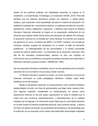diseño de las políticas públicas, las habilidades docentes, la mejora en la
enseñanza y el aprendizaje, el liderazgo y la evaluación (OCDE, 2010). Para ello
plantean que los sistemas educativos cuenten con objetivos

y metas claras,

viables y que respondan a las necesidades del país en materia de educación. En
realidad la sociedad del conocimiento requiere, en palabras sencillas de inversión,
persistencia, cambio, adaptación, evaluación y reflexión para mejorar el Sistema
Educativo Nacional enfocando la mejora en la preparación profesional de los
docentes para replicar dentro de las aulas una educación de calidad. Sin embargo,
la educación nacional se ve limitada por varios factores: la inversión que asignan
los gobiernos en turno, la política del SNTE y la CNTE; mantener una mirada de
intereses variados excepto los educativos en sí mismo, la falta de formación
profesional,

la heterogeneidad de las comunidades y el retraso acumulado

durante los últimos setenta años. “La orientación de la educación mexicana, más
allá de los mandatos constitucionales, siempre ha sido una cuestión en
controversia que se manifiesta en proyectos de política educativa que responden a
diferentes intereses y grupos sociales”. (ORNELAS, 1995).
De las propuestas filosóficas estudiadas cuál es la más apropiada para la práctica
educativa de la comunidad en la que estoy inserta: razones.
La filosofía educativa sustenta la praxis y la teoría educativa en la que los
docentes construyen su credo pedagógico. Mantener “visibles” estas ideas
fortalecen el ser del maestro.
Desde la perspectiva personal, el constructivismo como corriente filosófico
epistemológica ha sido una línea de pensamiento que llega hasta nuestros días.
Con algunas variantes, actualmente el constructivismo se piensa como
operaciones internas en las que sujeto cognoscente no copia la realidad que le
rodea sino que construye representaciones o interpretaciones de la realidad
mediado por el lenguaje y la interacción social. Dado que la comunidad educativa
en la está inserta la práctica profesional personal, esta corriente aborda y abarca
los fines, los planes de estudio, las propuestas de enseñanza y de aprendizaje que
la institución se ha propuesto como medio para desarrollar aprendizajes integrales

	
  

6	
  

 