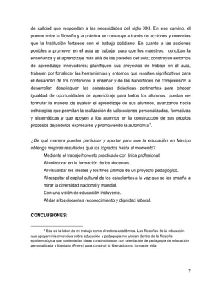 de calidad que respondan a las necesidades del siglo XXI. En ese camino, el
puente entre la filosofía y la práctica se construye a través de acciones y creencias
que la Institución fortalece con el trabajo cotidiano. En cuanto a las acciones
posibles a promover en el aula se trabaja para que los maestros: conciban la
enseñanza y el aprendizaje más allá de las paredes del aula; construyan entornos
de aprendizaje innovadores; planifiquen sus proyectos de trabajo en el aula,
trabajen por fortalecer las herramientas y entornos que resulten significativos para
el desarrollo de los contenidos a enseñar y de las habilidades de comprensión a
desarrollar; desplieguen las estrategias didácticas pertinentes para ofrecer
igualdad de oportunidades de aprendizaje para todos los alumnos; puedan reformular la manera de evaluar el aprendizaje de sus alumnos, avanzando hacia
estrategias que permitan la realización de valoraciones personalizadas, formativas
y sistemáticas y que apoyen a los alumnos en la construcción de sus propios
procesos dejándolos expresarse y promoviendo la autonomía1.
¿De qué manera puedes participar y aportar para que la educación en México
obtenga mejores resultados que los logrados hasta el momento?
Mediante el trabajo honesto practicado con ética profesional.
Al colaborar en la formación de los docentes.
Al visualizar los ideales y los fines últimos de un proyecto pedagógico.
Al respetar el capital cultural de los estudiantes a la vez que se les enseña a
mirar la diversidad nacional y mundial.
Con una visión de educación incluyente.
Al dar a los docentes reconocimiento y dignidad laboral.
CONCLUSIONES:
	
  	
  	
  	
  	
  	
  	
  	
  	
  	
  	
  	
  	
  	
  	
  	
  	
  	
  	
  	
  	
  	
  	
  	
  	
  	
  	
  	
  	
  	
  	
  	
  	
  	
  	
  	
  	
  	
  	
  	
  	
  	
  	
  	
  	
  	
  	
  	
  	
  	
  	
  	
  	
  	
  	
  	
  
1	
  Esa es la labor de mi trabajo como directora académica. Las filosofías de la educación
que apoyan mis creencias sobre educación y pedagogía me ubican dentro de la filosofía
epistemológica que sustenta las ideas constructivistas con orientación de pedagogía de educación
personalizada y libertaria (Freire) para construir la libertad como forma de vida.

	
  
	
  

7	
  

 