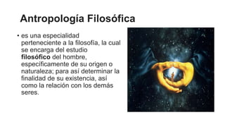 Antropología Filosófica
• es una especialidad
perteneciente a la filosofía, la cual
se encarga del estudio
filosófico del hombre,
específicamente de su origen o
naturaleza; para así determinar la
finalidad de su existencia, así
como la relación con los demás
seres.
 