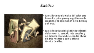 Estética
• La estética es el ámbito del valor que
busca los principios que gobiernan la
creación y la apreciación de la belleza
y el arte.
• La estética trata los aspectos teóricos
del arte en su sentido más amplio, y
no debiera confundirse con las obras
de arte mismas o con la crítica
técnica de ellas.
 