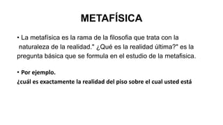 METAFÍSICA
• La metafísica es la rama de la filosofia que trata con la
naturaleza de la realidad." ¿Qué es la realidad última?" es la
pregunta básica que se formula en el estudio de la metafisica.
• Por ejemplo.
¿cuál es exactamente la realidad del piso sobre el cual usted está
 