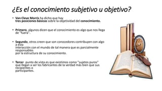 ¿Es el conocimiento subjetivo u objetivo?
• Van Cleve Morris ha dicho que hay
tres posiciones básicas sobre la objetividad del conocimiento.
• Primero, algunos dicen que el conocimiento es algo que nos llega
de "fuera".
• Segundo, otros creen que son conocedores contribuyen con algo
a esta
interacción con el mundo de tal manera que es parcialmente
responsables
por la estructura de su conocimiento.
• Tercer punto de vista es que existimos como "sujetos puros"
que llegan a ser los fabricantes de la verdad más bien que sus
recipientes o
participantes.
 