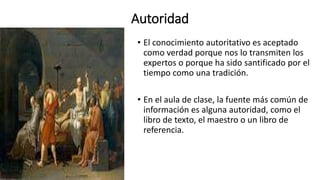 Autoridad
• El conocimiento autoritativo es aceptado
como verdad porque nos lo transmiten los
expertos o porque ha sido santificado por el
tiempo como una tradición.
• En el aula de clase, la fuente más común de
información es alguna autoridad, como el
libro de texto, el maestro o un libro de
referencia.
 