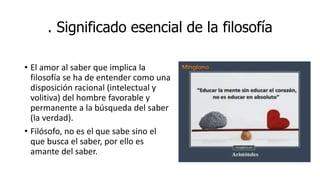 . Significado esencial de la filosofía
• El amor al saber que implica la
filosofía se ha de entender como una
disposición racional (intelectual y
volitiva) del hombre favorable y
permanente a la búsqueda del saber
(la verdad).
• Filósofo, no es el que sabe sino el
que busca el saber, por ello es
amante del saber.
 