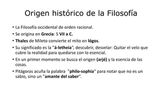 Origen histórico de la Filosofía
• La Filosofía occidental de orden racional.
• Se origina en Grecia: S VII a C.
• Thales de Mileto convierte el mito en lógos.
• Su significado es la ”á-letheia“, descubrir, desvelar: Quitar el velo que
cubre la realidad para quedarse con lo esencial.
• En un primer momento se busca el origen (arjé) y la esencia de las
cosas.
• Pitágoras acuña la palabra ”philo-sophia“ para notar que no es un
sabio, sino un ”amante del saber“.
 