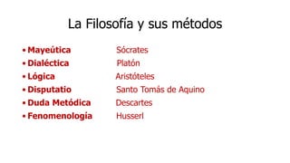 La Filosofía y sus métodos
• Mayeútica Sócrates
• Dialéctica Platón
• Lógica Aristóteles
• Disputatio Santo Tomás de Aquino
• Duda Metódica Descartes
• Fenomenología Husserl
 