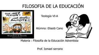 FILOSOFIA DE LA EDUCACIÓN
Teología VI-A
Alúmno: Eliasib Cano
Materia : Filosofia de la Educación Adventista
Prof. Ismael serrano
 