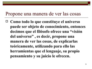 Propone una manera de ver las cosas  Como todo lo que constituye el universo puede ser objeto de conocimiento, entonces decimos que el filósofo ofrece una “visión del universo” , es decir, propone una manera de ver las cosas, de explicarlas teóricamente, utilizando para ello las herramientas que el lenguaje, su propio pensamiento y su juicio le ofrecen. 