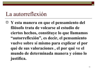 La autorreflexión  Y esta manera en que el pensamiento del filósofo trata de volcarse al estudio de ciertos hechos, constituye lo que llamamos “autorreflexión”, es decir, el pensamiento vuelve sobre sí mismo para explicar el por qué de sus valoraciones , el por qué ve el mundo de determinada manera y cómo lo justifica.  