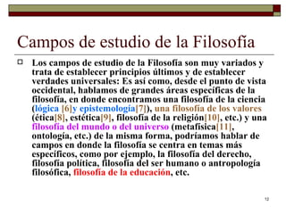 Campos de estudio de la Filosofía  Los campos de estudio de la Filosofía son muy variados y trata de establecer principios últimos y de establecer verdades universales: Es así como, desde el punto de vista occidental, hablamos de grandes áreas específicas de la filosofía, en donde encontramos una filosofía de la ciencia ( lógica  [6] y epistemología [7 ] ),  una filosofía de los valores  (ética [8] , estética [9] , filosofía de la religión [10] , etc.) y una  filosofía del mundo o del universo  (metafísica [11] , ontología, etc.) de la misma forma, podríamos hablar de campos en donde la filosofía se centra en temas más específicos, como por ejemplo, la filosofía del derecho, filosofía política, filosofía del ser humano o antropología filosófica,  filosofía de la educación , etc.  