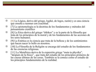 [6]   La Lógica, deriva del griego, logiké, de logos, razón) y es una ciencia que enseña a razonar con exactitud.  [7]  La epistemología es la doctrina de los fundamentos y métodos del pensamiento científico [8]  La Etica deriva del griego “éthikos” y es la parte de la filosofía que trata de los principios de la moral y de los fundamentos de las acciones de los seres humanos.  [9]  La Estética es la ciencia que trata de la belleza y de los sentimientos que hacen nacer lo bello en nosotros. [10]  La Filosofía de la Religión se encarga del estudio de los fundamentos de las creencias religiosas. [11]  La Metafísica deriva de la expresión griega “meta ta physika”, “después de la física” , que trata del estudio de los principios primeros de las causas últimas de las cosas. También se la conoce como el estudio de los principios fundamentales de la realidad.  