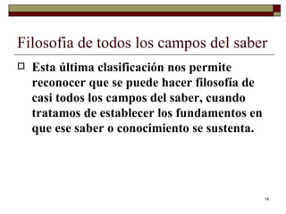 Filosofia de todos los campos del saber  Esta última clasificación nos permite reconocer que se puede hacer filosofía de casi todos los campos del saber, cuando tratamos de establecer los fundamentos en que ese saber o conocimiento se sustenta.  