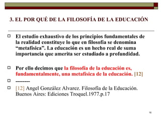 3. EL POR QUÉ DE LA FILOSOFÍA DE LA EDUCACIÓN  El estudio exhaustivo de los principios fundamentales de la realidad constituye lo que en filosofía se denomina “metafísica”. La educación es un hecho real de suma importancia que amerita ser estudiado a profundidad.  Por ello decimos que  la filosofía de la educación es, fundamentalmente, una metafísica de la educación.   [12] -------- [12]   Angel González Alvarez. Filosofía de la Educación. Buenos Aires: Ediciones Troquel.1977.p.17 