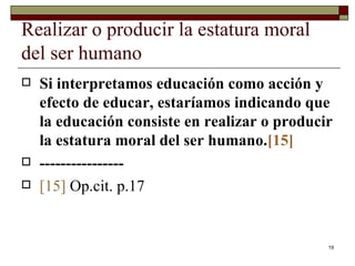 Realizar o producir la estatura moral del ser humano  Si interpretamos educación como acción y efecto de educar, estaríamos indicando que la educación consiste en realizar o producir la estatura moral del ser humano. [15] ---------------- [15]   Op.cit. p.17 