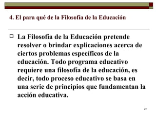 4. El para qué de la Filosofía de la Educación  La Filosofía de la Educación pretende resolver o brindar explicaciones acerca de ciertos problemas específicos de la educación. Todo programa educativo requiere una filosofía de la educación, es decir, todo proceso educativo se basa en una serie de principios que fundamentan la acción educativa.  